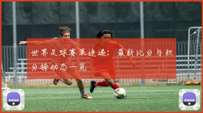 世界足球赛果速递:最新比分与积分榜动态一览