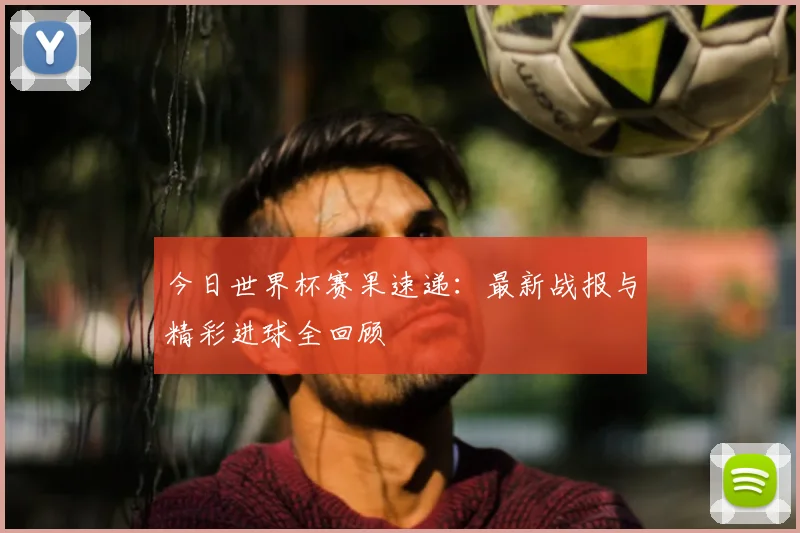 今日世界杯赛果速递：最新战报与精彩进球全回顾