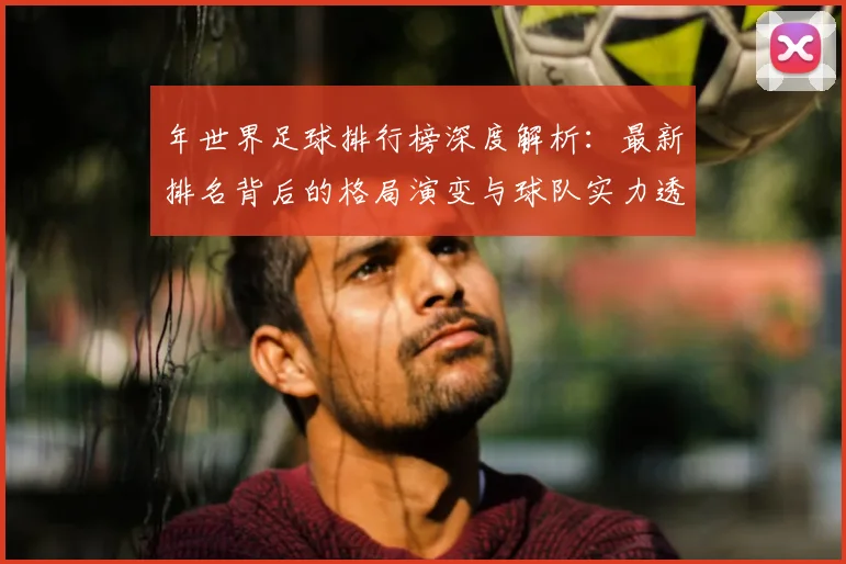 年世界足球排行榜深度解析:最新排名背后的格局演变与球队实力透视