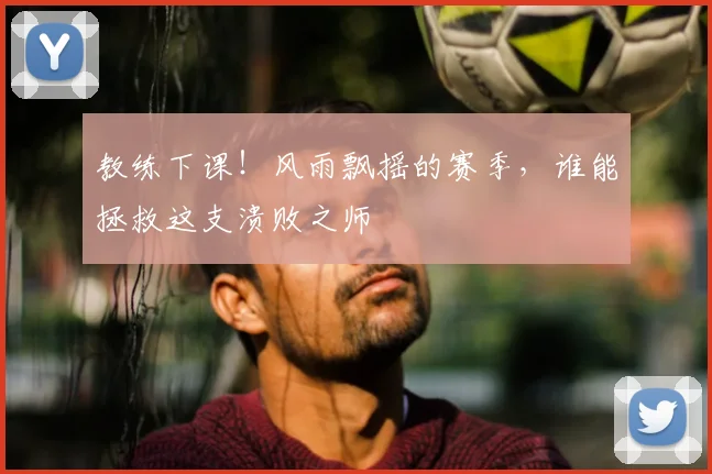 教练下课！风雨飘摇的赛季，谁能拯救这支溃败之师