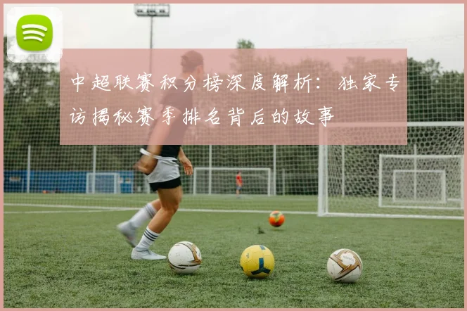 中超联赛积分榜深度解析:独家专访揭秘赛季排名背后的故事