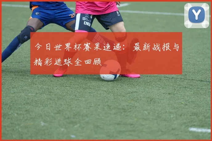 今日世界杯赛果速递:最新战报与精彩进球全回顾